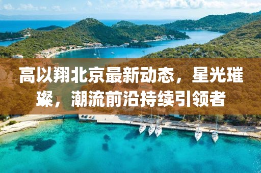 高以翔北京最新动态，星光璀璨，潮流前沿持续引领者