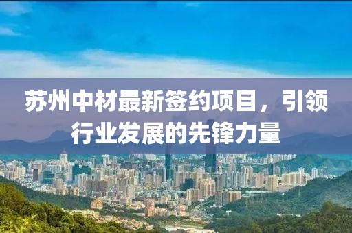 苏州中材最新签约项目，引领行业发展的先锋力量