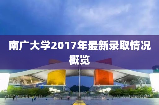 南广大学2017年最新录取情况概览