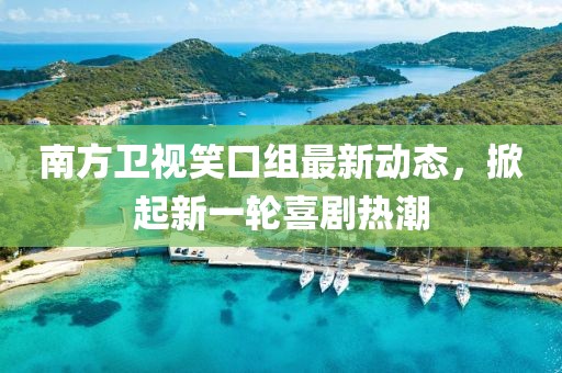 南方卫视笑口组最新动态，掀起新一轮喜剧热潮