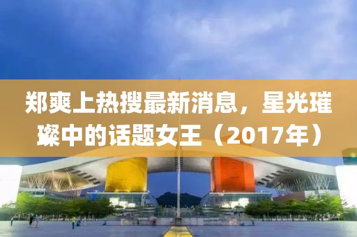 郑爽上热搜最新消息，星光璀璨中的话题女王（2017年）