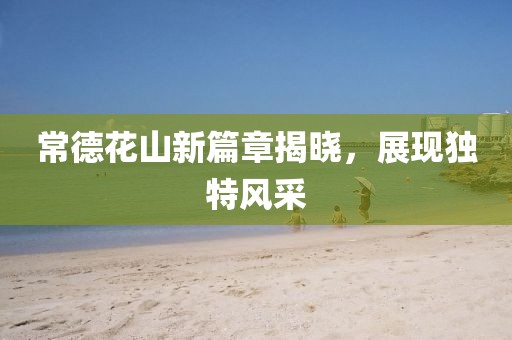 常德花山新篇章揭晓，展现独特风采