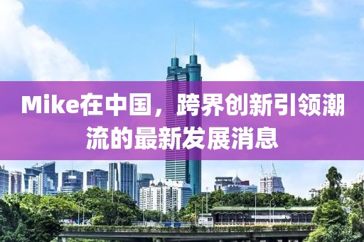 Mike在中国，跨界创新引领潮流的最新发展消息