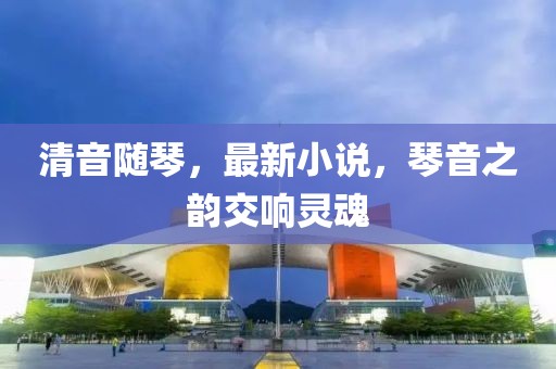 清音随琴，最新小说，琴音之韵交响灵魂