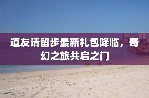 道友请留步最新礼包降临，奇幻之旅共启之门