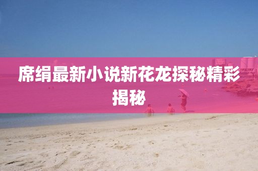 席绢最新小说新花龙探秘精彩揭秘