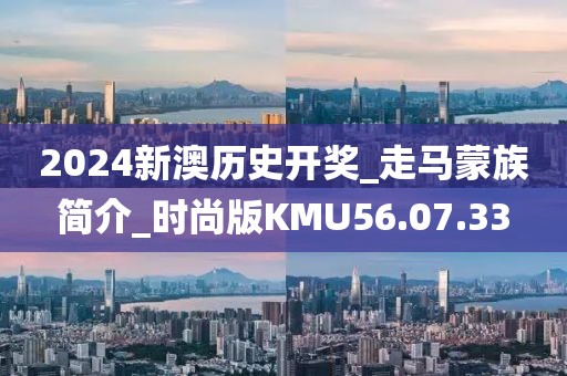 2024新澳历史开奖_走马蒙族简介_时尚版KMU56.07.33