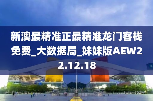 新澳最精准正最精准龙门客栈免费_大数据局_妹妹版AEW22.12.18