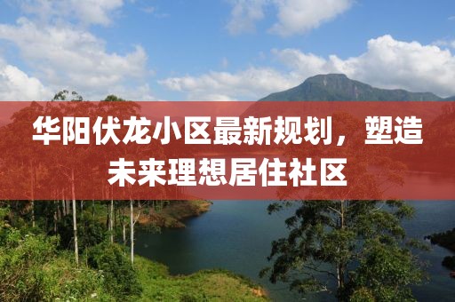 华阳伏龙小区最新规划，塑造未来理想居住社区