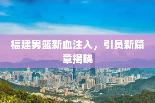 福建男篮新血注入，引员新篇章揭晓