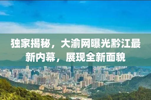 独家揭秘，大渝网曝光黔江最新内幕，展现全新面貌