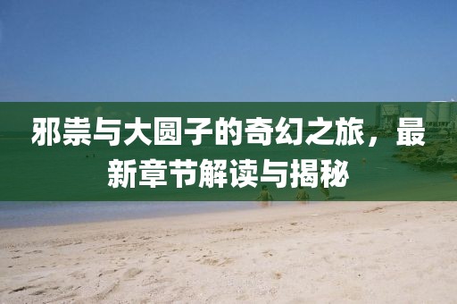 邪祟与大圆子的奇幻之旅，最新章节解读与揭秘
