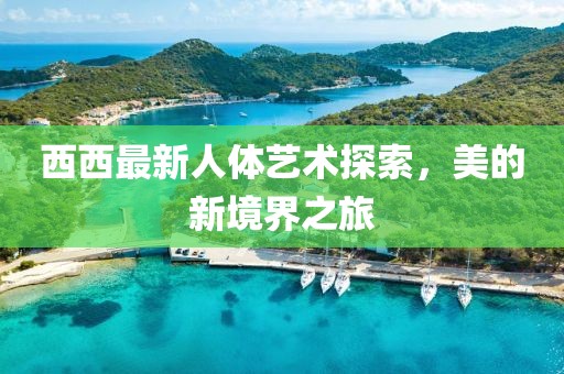 西西最新人体艺术探索，美的新境界之旅