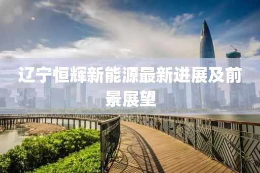 辽宁恒辉新能源最新进展及前景展望