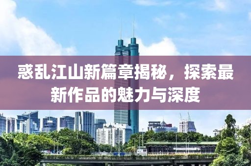惑乱江山新篇章揭秘，探索最新作品的魅力与深度
