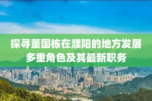 探寻董国栋在濮阳的地方发展多重角色及其最新职务
