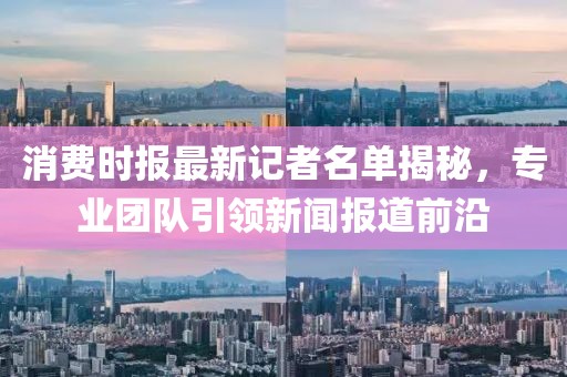 消费时报最新记者名单揭秘，专业团队引领新闻报道前沿