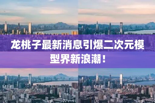 龙桃子最新消息引爆二次元模型界新浪潮！