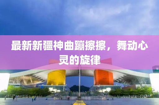 最新新疆神曲蹦擦擦，舞动心灵的旋律