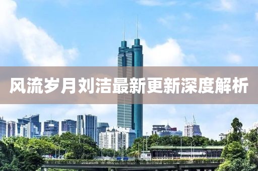 风流岁月刘洁最新更新深度解析
