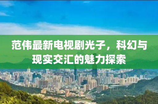 范伟最新电视剧光子，科幻与现实交汇的魅力探索