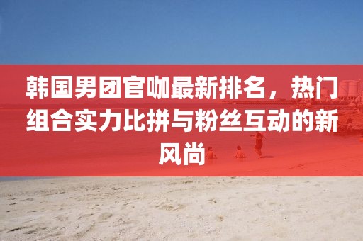 韩国男团官咖最新排名，热门组合实力比拼与粉丝互动的新风尚