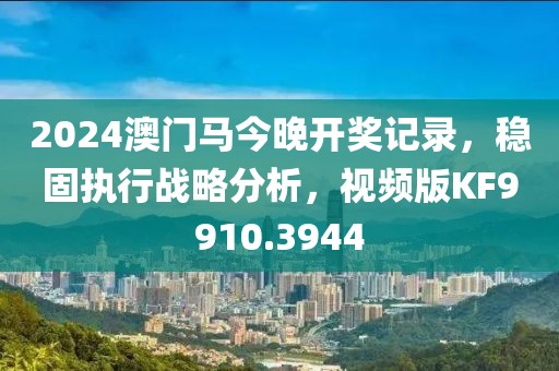 2024澳门马今晚开奖记录，稳固执行战略分析，视频版KF9910.3944
