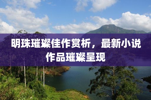 明珠璀璨佳作赏析，最新小说作品璀璨呈现