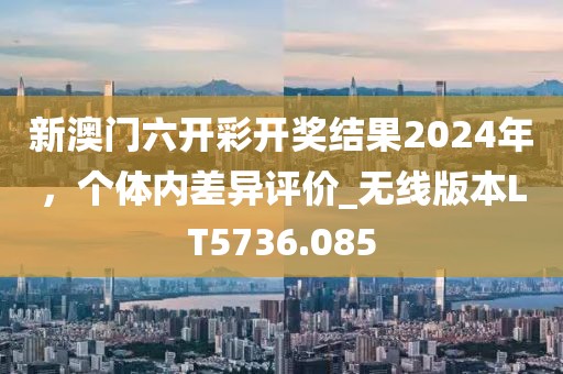 新澳门六开彩开奖结果2024年，个体内差异评价_无线版本LT5736.085