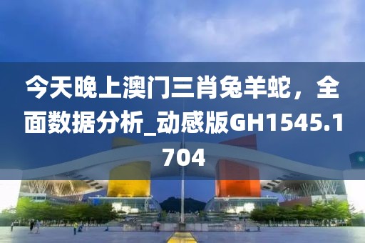 今天晚上澳门三肖兔羊蛇，全面数据分析_动感版GH1545.1704