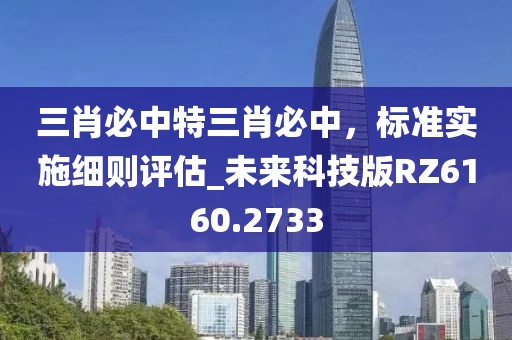 三肖必中特三肖必中，标准实施细则评估_未来科技版RZ6160.2733