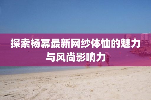 探索杨幂最新网纱体恤的魅力与风尚影响力