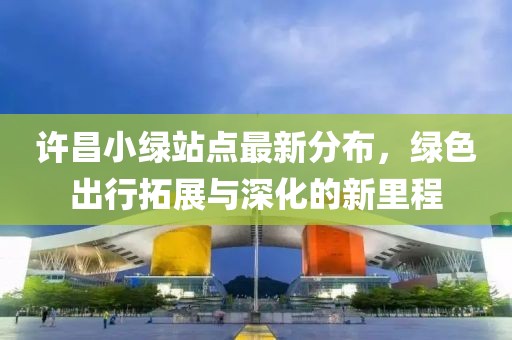 许昌小绿站点最新分布，绿色出行拓展与深化的新里程