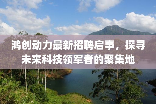 鸿创动力最新招聘启事，探寻未来科技领军者的聚集地
