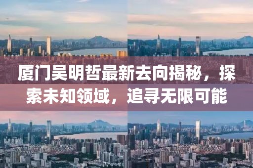 厦门吴明哲最新去向揭秘，探索未知领域，追寻无限可能