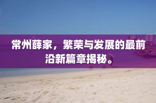 常州薛家，繁荣与发展的最前沿新篇章揭秘。