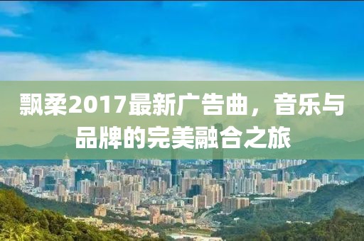 飘柔2017最新广告曲，音乐与品牌的完美融合之旅