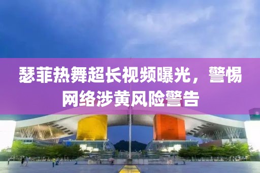 瑟菲热舞超长视频曝光，警惕网络涉黄风险警告