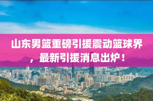 山东男篮重磅引援震动篮球界，最新引援消息出炉！