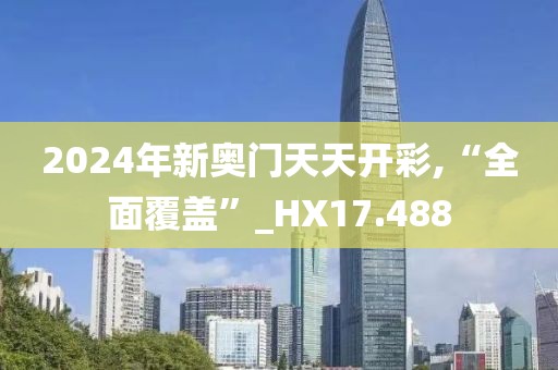2024年新奥门天天开彩,“全面覆盖”_HX17.488