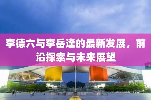 李德六与李岳逢的最新发展，前沿探索与未来展望