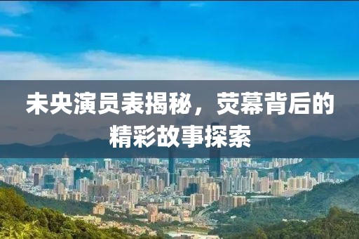 未央演员表揭秘，荧幕背后的精彩故事探索