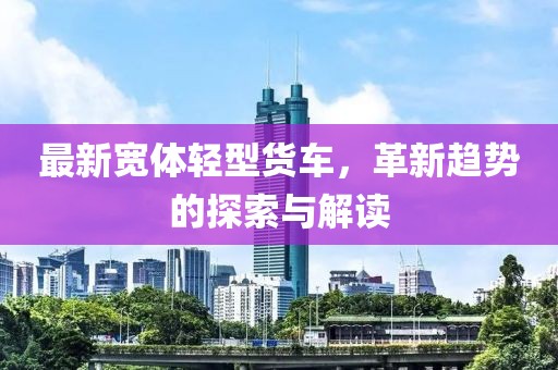最新宽体轻型货车，革新趋势的探索与解读