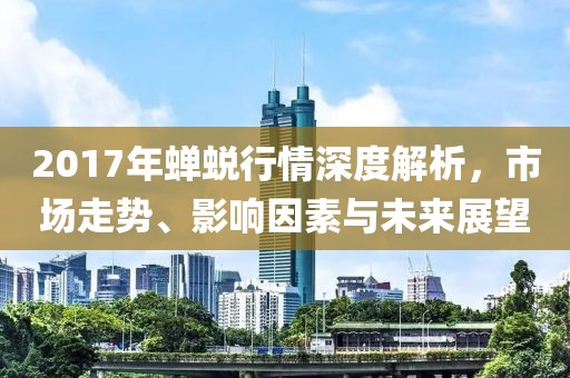 2017年蝉蜕行情深度解析，市场走势、影响因素与未来展望