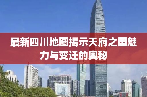 最新四川地图揭示天府之国魅力与变迁的奥秘