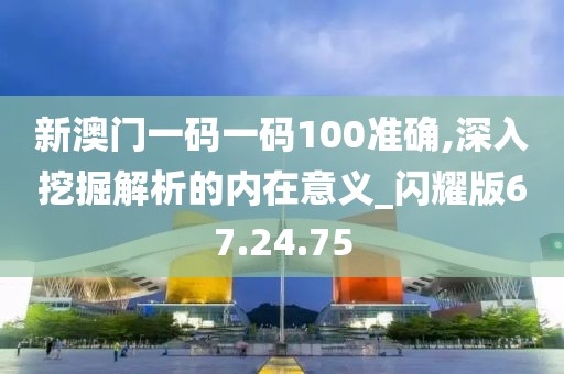 新澳门一码一码100准确,深入挖掘解析的内在意义_闪耀版67.24.75