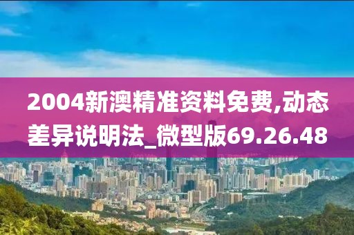 2004新澳精准资料免费,动态差异说明法_微型版69.26.48