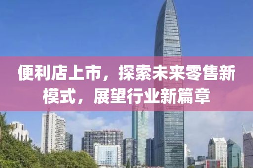 便利店上市，探索未来零售新模式，展望行业新篇章