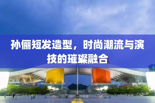 孙俪短发造型，时尚潮流与演技的璀璨融合