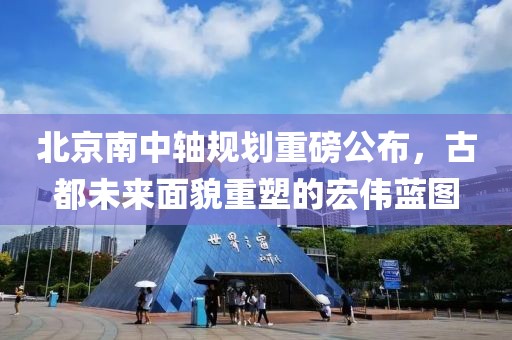 北京南中轴规划重磅公布，古都未来面貌重塑的宏伟蓝图